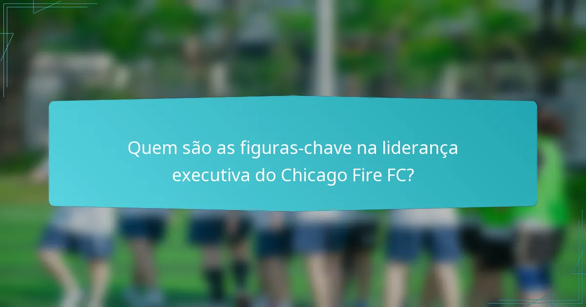 Quem são as figuras-chave na liderança executiva do Chicago Fire FC?